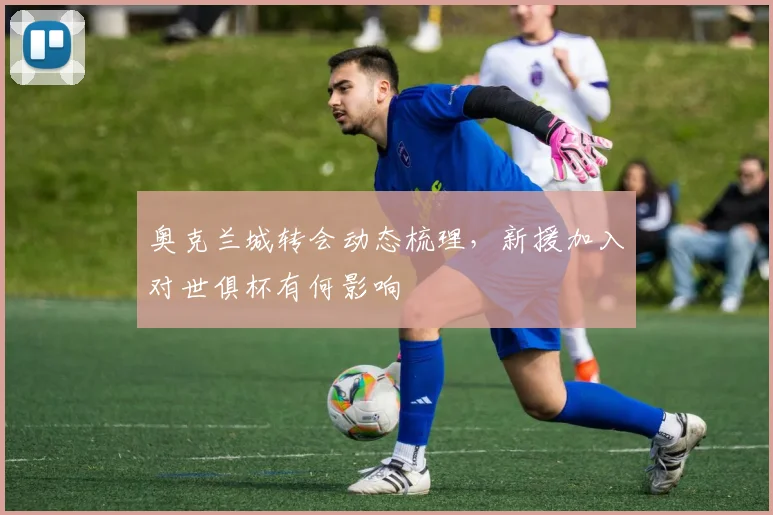 奥克兰城转会动态梳理，新援加入对世俱杯有何影响