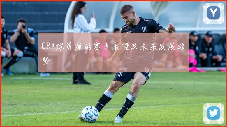 CBA球员唐的赛季表现及未来发展趋势