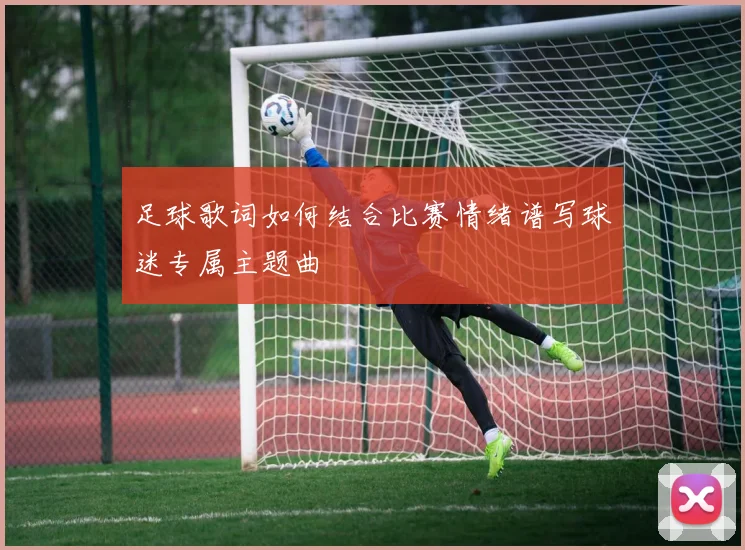 足球歌词如何结合比赛情绪谱写球迷专属主题曲